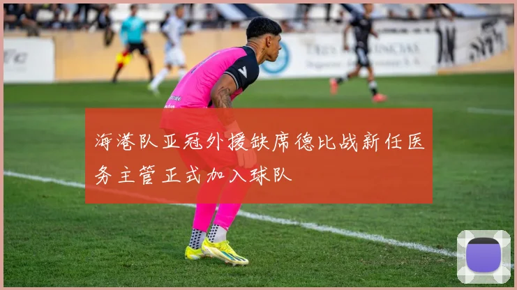海港队亚冠外援缺席德比战新任医务主管正式加入球队