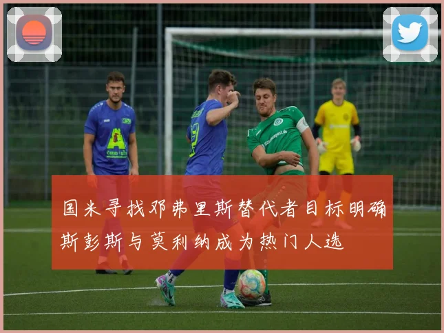 国米寻找邓弗里斯替代者目标明确斯彭斯与莫利纳成为热门人选