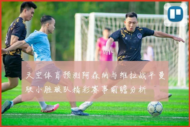 天空体育预测阿森纳与维拉战平曼联小胜狼队精彩赛事前瞻分析