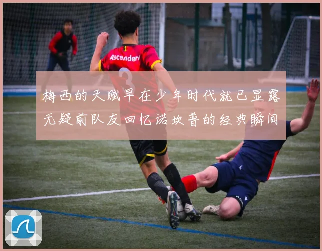 梅西的天赋早在少年时代就已显露无疑前队友回忆诺坎普的经典瞬间