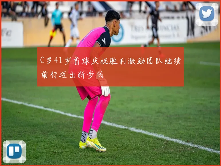 C罗41岁首球庆祝胜利激励团队继续前行迈出新步伐