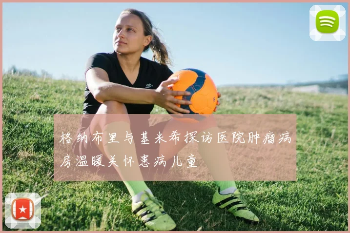 格纳布里与基米希探访医院肿瘤病房温暖关怀患病儿童