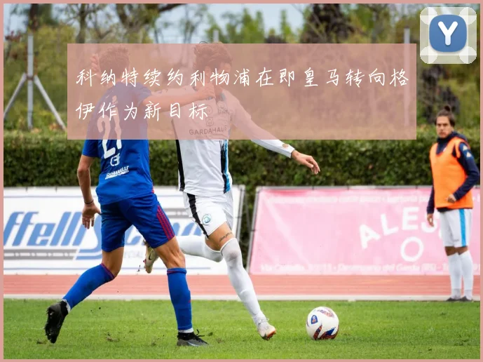 科纳特续约利物浦在即皇马转向格伊作为新目标