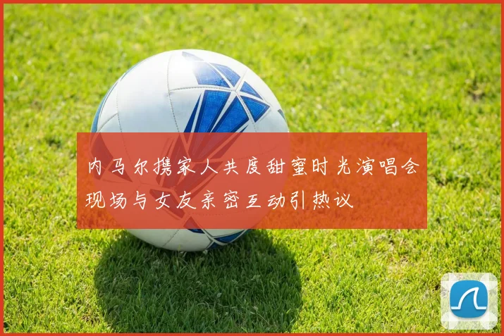内马尔携家人共度甜蜜时光演唱会现场与女友亲密互动引热议