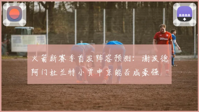 火箭新赛季首发阵容预测：谢泼德阿门杜兰特小贾申京能否成豪强